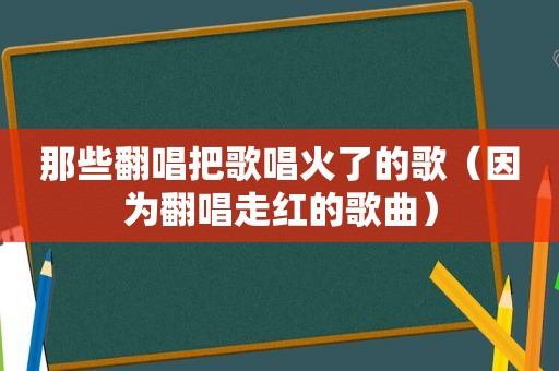 那些翻唱把歌唱火了的歌（因为翻唱走红的歌曲）