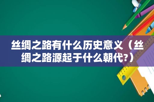 丝绸之路有什么历史意义（丝绸之路源起于什么朝代?）