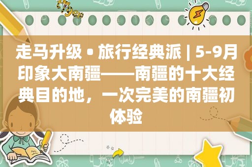 走马升级 • 旅行经典派 | 5-9月印象大南疆——南疆的十大经典目的地，一次完美的南疆初体验