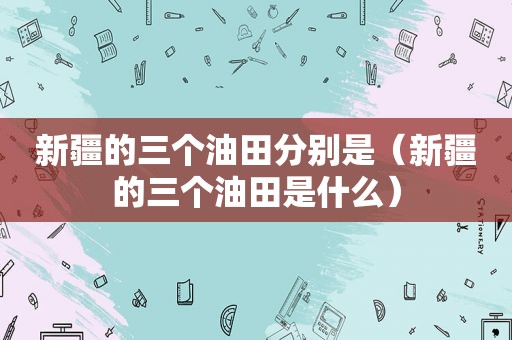 新疆的三个油田分别是（新疆的三个油田是什么）