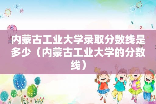 内蒙古工业大学录取分数线是多少（内蒙古工业大学的分数线）