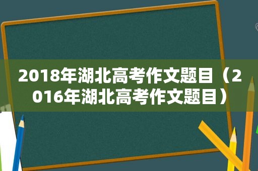 2018年湖北高考作文题目（2016年湖北高考作文题目）