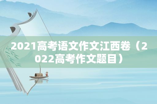 2021高考语文作文江西卷（2022高考作文题目）