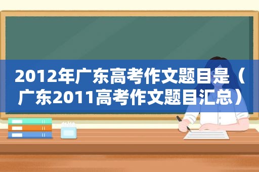 2012年广东高考作文题目是（广东2011高考作文题目汇总）