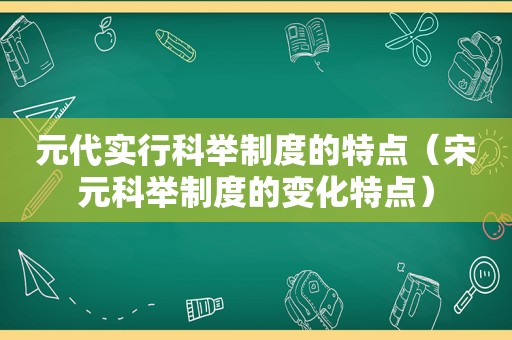 元代实行科举制度的特点（宋元科举制度的变化特点）