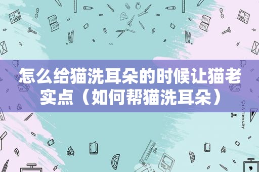 怎么给猫洗耳朵的时候让猫老实点（如何帮猫洗耳朵）