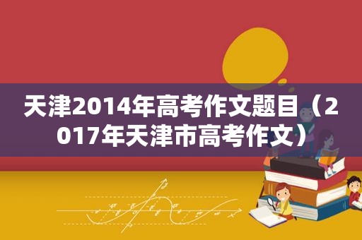 天津2014年高考作文题目（2017年天津市高考作文）