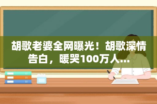 胡歌老婆全网曝光！胡歌深情告白，暖哭100万人...