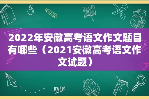 2022年安徽高考语文作文题目有哪些（2021安徽高考语文作文试题）