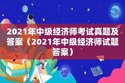 2021年中级经济师考试真题及答案（2021年中级经济师试题答案）