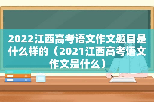 2022江西高考语文作文题目是什么样的（2021江西高考语文作文是什么）