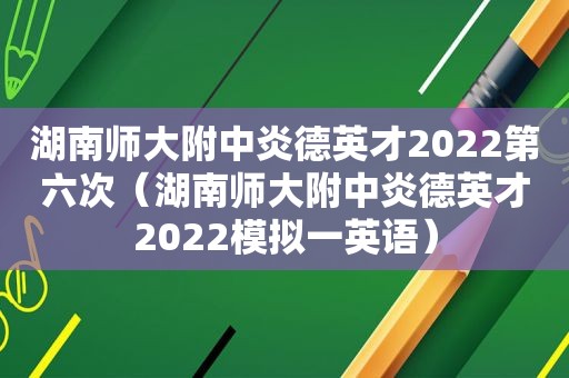 湖南师大附中炎德英才2022第六次（湖南师大附中炎德英才2022模拟一英语）