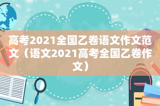 高考2021全国乙卷语文作文范文（语文2021高考全国乙卷作文）