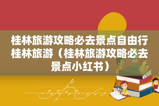 桂林旅游攻略必去景点自由行桂林旅游（桂林旅游攻略必去景点小红书）