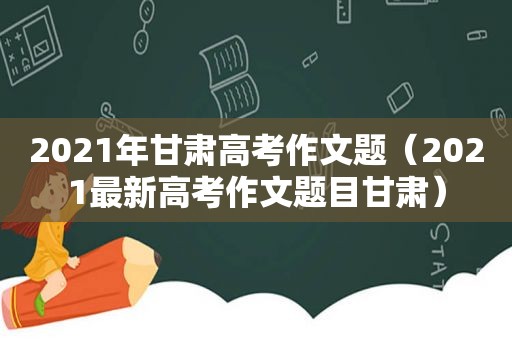 2021年甘肃高考作文题（2021最新高考作文题目甘肃）