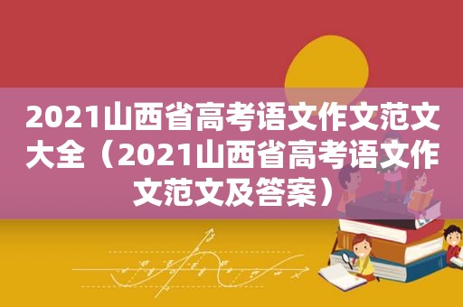 2021山西省高考语文作文范文大全（2021山西省高考语文作文范文及答案）