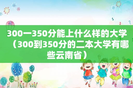 300一350分能上什么样的大学（300到350分的二本大学有哪些云南省）