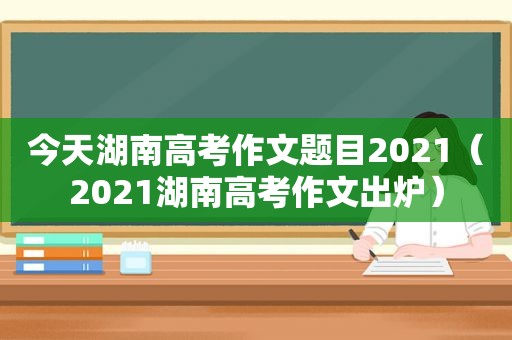 今天湖南高考作文题目2021（2021湖南高考作文出炉）