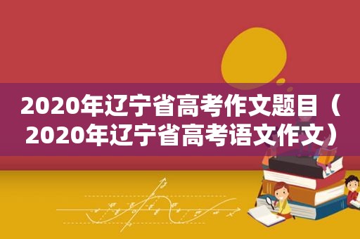 2020年辽宁省高考作文题目（2020年辽宁省高考语文作文）