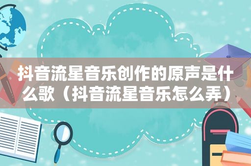 抖音流星音乐创作的原声是什么歌（抖音流星音乐怎么弄）