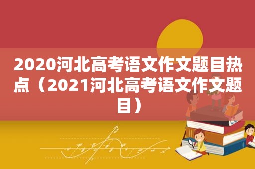 2020河北高考语文作文题目热点（2021河北高考语文作文题目）