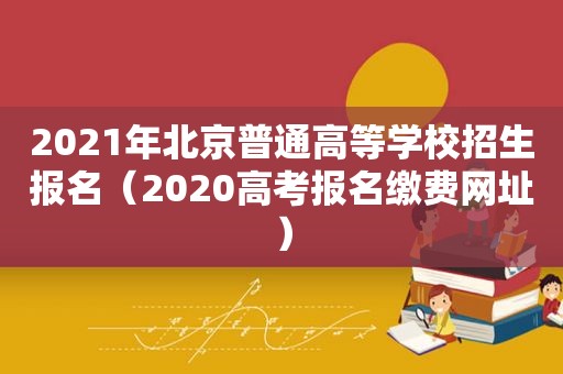 2021年北京普通高等学校招生报名（2020高考报名缴费网址）