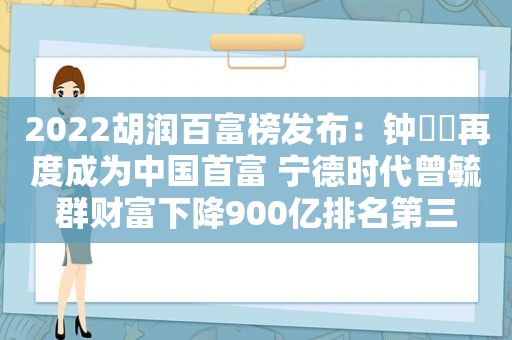 2022胡润百富榜发布：钟睒睒再度成为中国首富 宁德时代曾毓群财富下降900亿排名第三