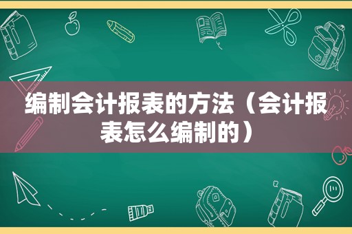 编制会计报表的方法（会计报表怎么编制的）