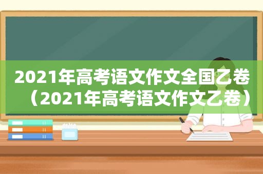 2021年高考语文作文全国乙卷（2021年高考语文作文乙卷）