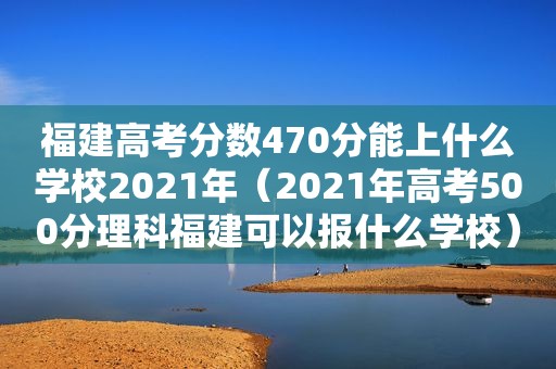 福建高考分数470分能上什么学校2021年（2021年高考500分理科福建可以报什么学校）