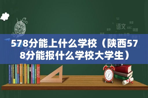 578分能上什么学校（陕西578分能报什么学校大学生）