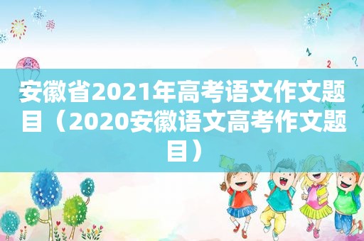 安徽省2021年高考语文作文题目（2020安徽语文高考作文题目）