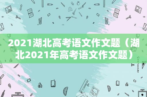 2021湖北高考语文作文题（湖北2021年高考语文作文题）