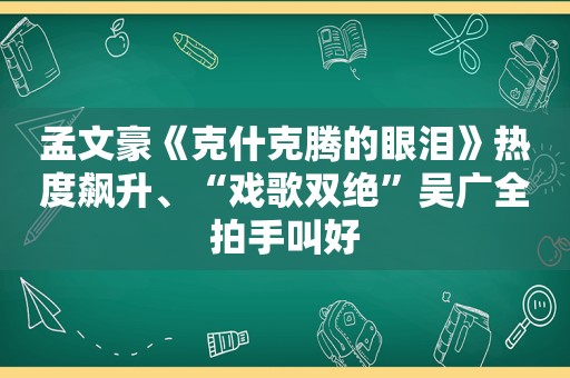 孟文豪《克什克腾的眼泪》热度飙升、“戏歌双绝”吴广全拍手叫好