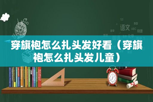 穿旗袍怎么扎头发好看（穿旗袍怎么扎头发儿童）