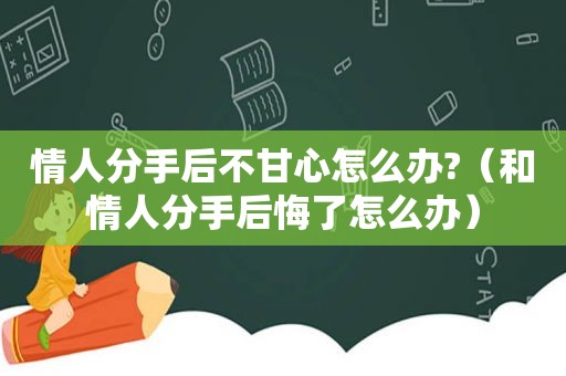 情人分手后不甘心怎么办?（和情人分手后悔了怎么办）