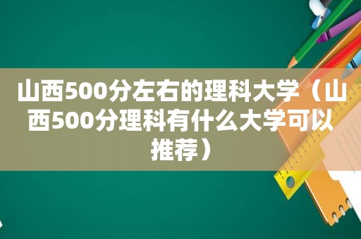 山西500分左右的理科大学（山西500分理科有什么大学可以推荐）