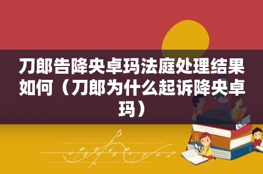 刀郎告降央卓玛法庭处理结果如何（刀郎为什么起诉降央卓玛）