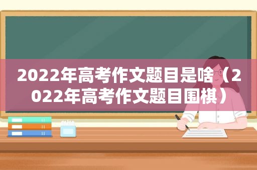 2022年高考作文题目是啥（2022年高考作文题目围棋）