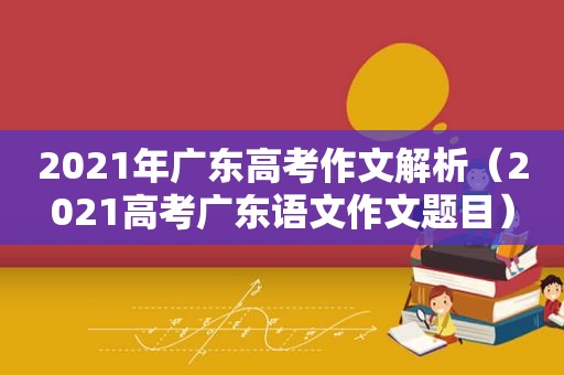 2021年广东高考作文解析（2021高考广东语文作文题目）