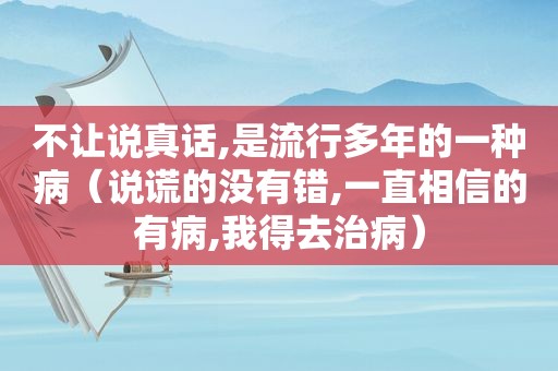 不让说真话,是流行多年的一种病（说谎的没有错,一直相信的有病,我得去治病）