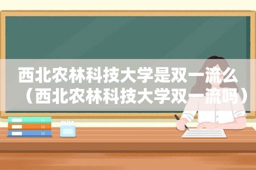 西北农林科技大学是双一流么（西北农林科技大学双一流吗）