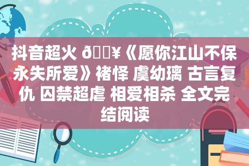 抖音超火 ?《愿你江山不保永失所爱》褚怿 虞幼璃 古言复仇 囚禁超虐 相爱相杀 全文完结阅读