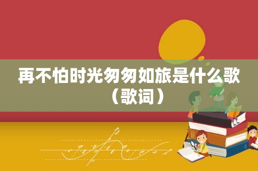 再不怕时光匆匆如旅是什么歌（歌词）