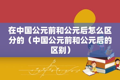 在中国公元前和公元后怎么区分的（中国公元前和公元后的区别）