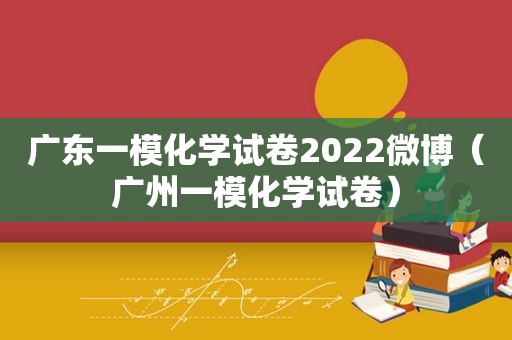 广东一模化学试卷2022微博（广州一模化学试卷）