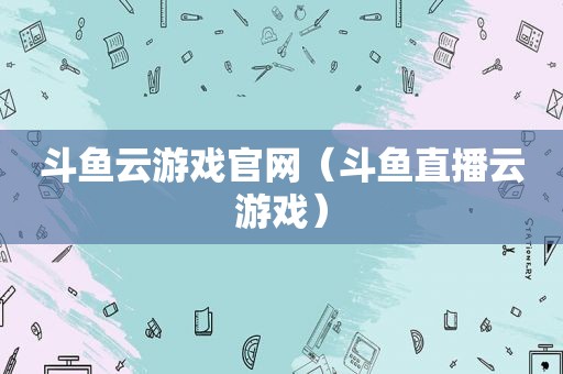 斗鱼云游戏官网（斗鱼直播云游戏）