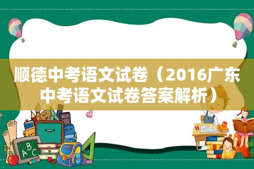 顺德中考语文试卷（2016广东中考语文试卷答案解析）