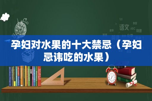 孕妇对水果的十大禁忌（孕妇忌讳吃的水果）