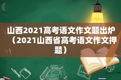 山西2021高考语文作文题出炉（2021山西省高考语文作文押题）